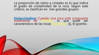 La proporción de vidrio a cristales es lo que indica
el grado de cristalinidad de la roca. Según este
criterio, se clasifican en tres grandes grupos:
Holocristalina: Cuando una roca está compuesta
totalmente de cristales, lo que suele ser
característico de las rocas plutónicas. Ej. El granito.
 
