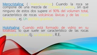 Merocristalina: ( Hialocristalinas) Cuando la roca se
compone de una mezcla de cristales y vidrios, sin que
ninguno de estos dos supere el 90% del volumen total,
característico de rocas volcánicas lávicas y de las rocas
filonianas. ej. Un pórfido granítico.
Holohialina: Cuando está formado de vidrio en su
totalidad, lo que suele ser característico de las rocas
volcánicas lávicas. Ej. La obsidiana . R.E.
 