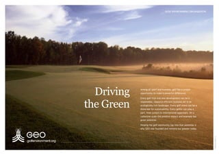 Driving
the Green
Among all sport and business, golf has a unique
opportunity to make a powerful difference.
Every golf club and new development can be a
responsible, resource efficient business set in an
ecologically rich landscape. Every golf event can be a
showcase for sustainability. Every golfer can play a
part, from juniors to international superstars. On a
collective scale this positive impact and example has
great potential.
Helping the golf community tap into that potential is
why GEO was founded and remains our passion today.
GOLF ENVIRONMENT ORGANIZATION
©AidanBradley
 