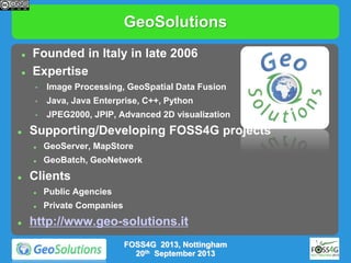 GeoSolutions



Founded in Italy in late 2006
Expertise
•
•

Java, Java Enterprise, C++, Python

•


Image Processing, GeoSpatial Data Fusion

JPEG2000, JPIP, Advanced 2D visualization

Supporting/Developing FOSS4G projects





GeoServer, MapStore
GeoBatch, GeoNetwork

Clients





Public Agencies
Private Companies

http://www.geo-solutions.it
FOSS4G 2013, Nottingham
20th September 2013

 