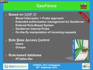 GeoFence


Based on GSIP 57








Role Base Access Control





Mixed Interceptor + Probe approach
Extended authorization management for GeoServer
External Rule-Based System
GeoServer Internal Probe
On-the-fly manipulation of incoming requests

Users
Groups

Rule-based database


IPTables-like
FOSS4G 2013, Nottingham
20th September 2013

 