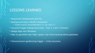LESSONS LEARNED 
• Registratie background task iha 
• Background task in WinRt component 
• Sealed classes, IAsyncOperation<T> ipv Task<T> 
• LocationTrigger background tasks : max 1 x per 2 minuten 
• Badge logo voor Windows 
• Niet zo geschikt voor high-speed, real-time tracking kleine gebieden 
• Demonstreren geofencing trigger = tricky business 
 
