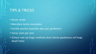 TIPS & TRICKS 
• Route mode 
• Meerdere korte simulaties 
• Initiële positie opzetten dan pas geofences 
• Verse start per test 
• Scheur niet op hoge snelheid door kleine geofences (of hoge 
dwell time) 
 