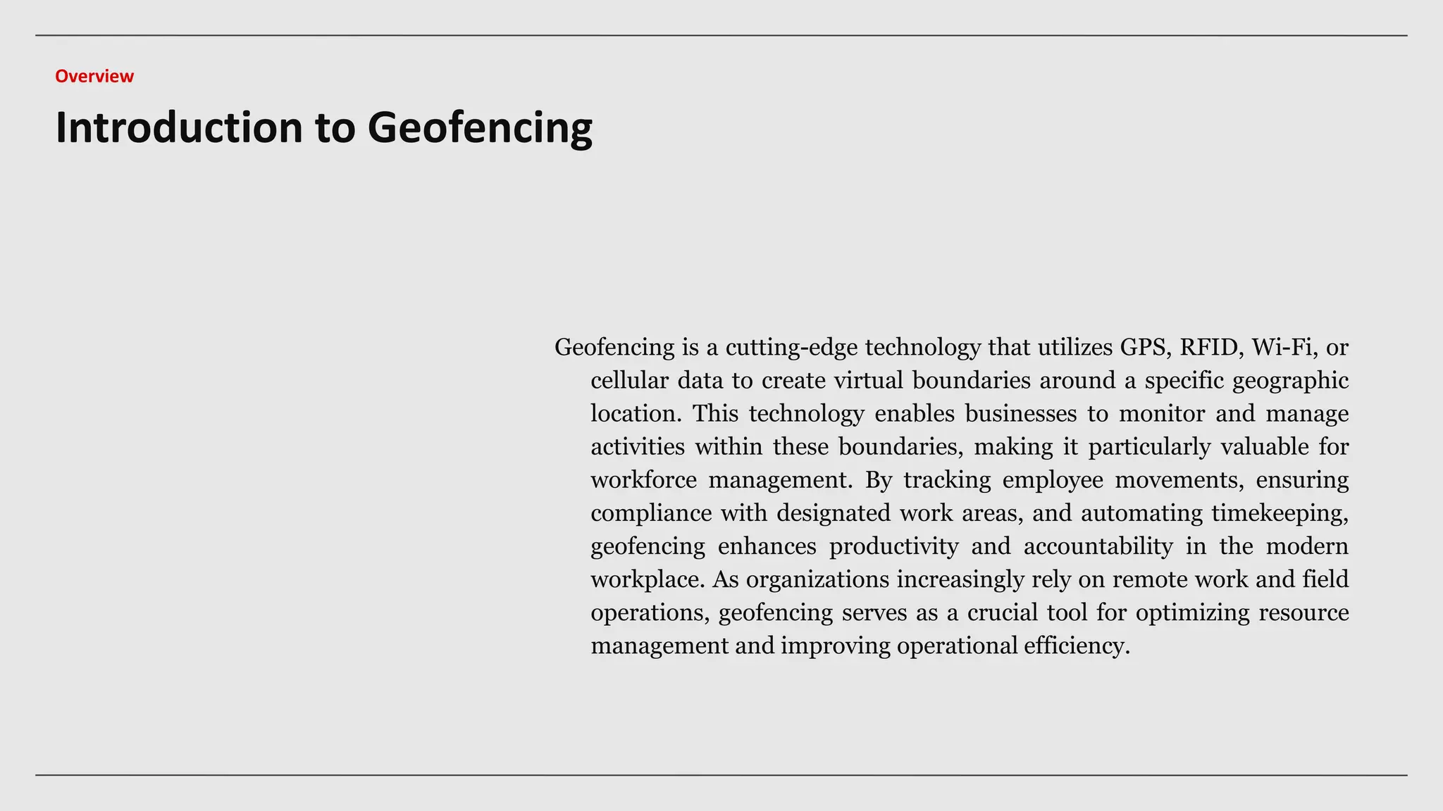 Geofencing is a cutting-edge technology that utilizes GPS, RFID, Wi-Fi, or
cellular data to create virtual boundaries around a specific geographic
location. This technology enables businesses to monitor and manage
activities within these boundaries, making it particularly valuable for
workforce management. By tracking employee movements, ensuring
compliance with designated work areas, and automating timekeeping,
geofencing enhances productivity and accountability in the modern
workplace. As organizations increasingly rely on remote work and field
operations, geofencing serves as a crucial tool for optimizing resource
management and improving operational efficiency.
Introduction to Geofencing
Overview
 