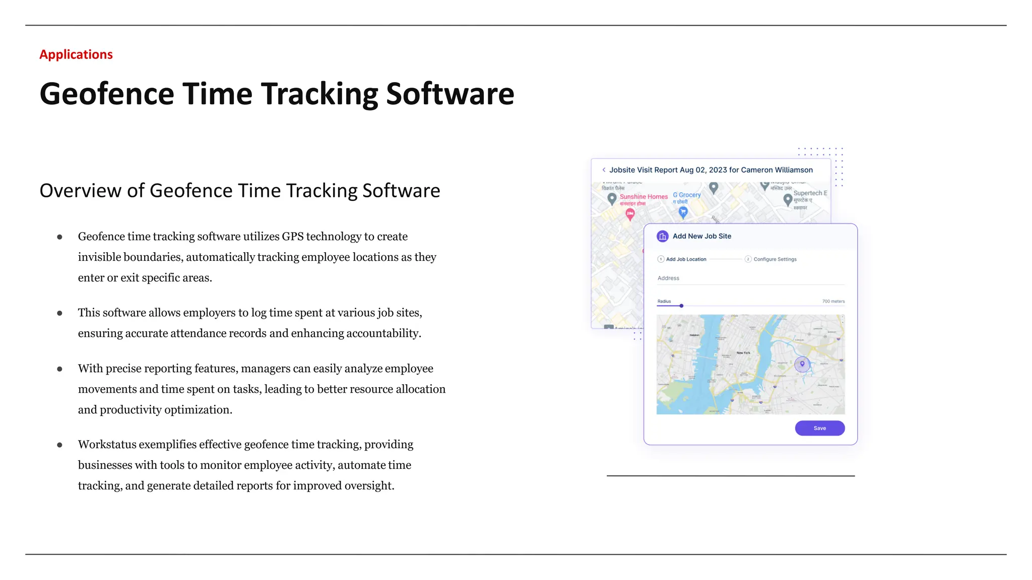 Overview of Geofence Time Tracking Software
● Geofence time tracking software utilizes GPS technology to create
invisible boundaries, automatically tracking employee locations as they
enter or exit specific areas.
● This software allows employers to log time spent at various job sites,
ensuring accurate attendance records and enhancing accountability.
● With precise reporting features, managers can easily analyze employee
movements and time spent on tasks, leading to better resource allocation
and productivity optimization.
● Workstatus exemplifies effective geofence time tracking, providing
businesses with tools to monitor employee activity, automate time
tracking, and generate detailed reports for improved oversight.
Geofence Time Tracking Software
Applications
 