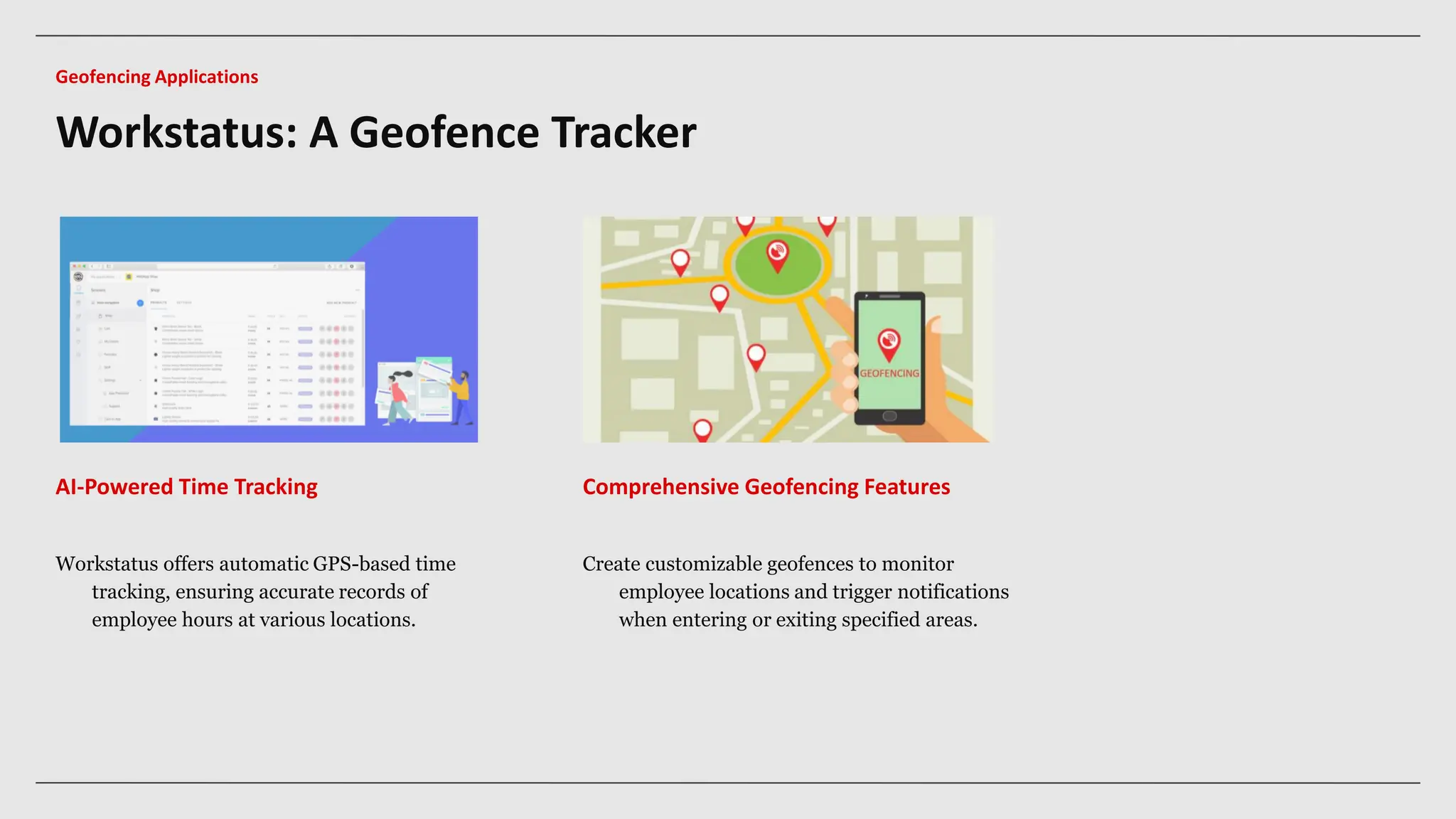 AI-Powered Time Tracking Comprehensive Geofencing Features
Workstatus offers automatic GPS-based time
tracking, ensuring accurate records of
employee hours at various locations.
Create customizable geofences to monitor
employee locations and trigger notifications
when entering or exiting specified areas.
Workstatus: A Geofence Tracker
Geofencing Applications
 