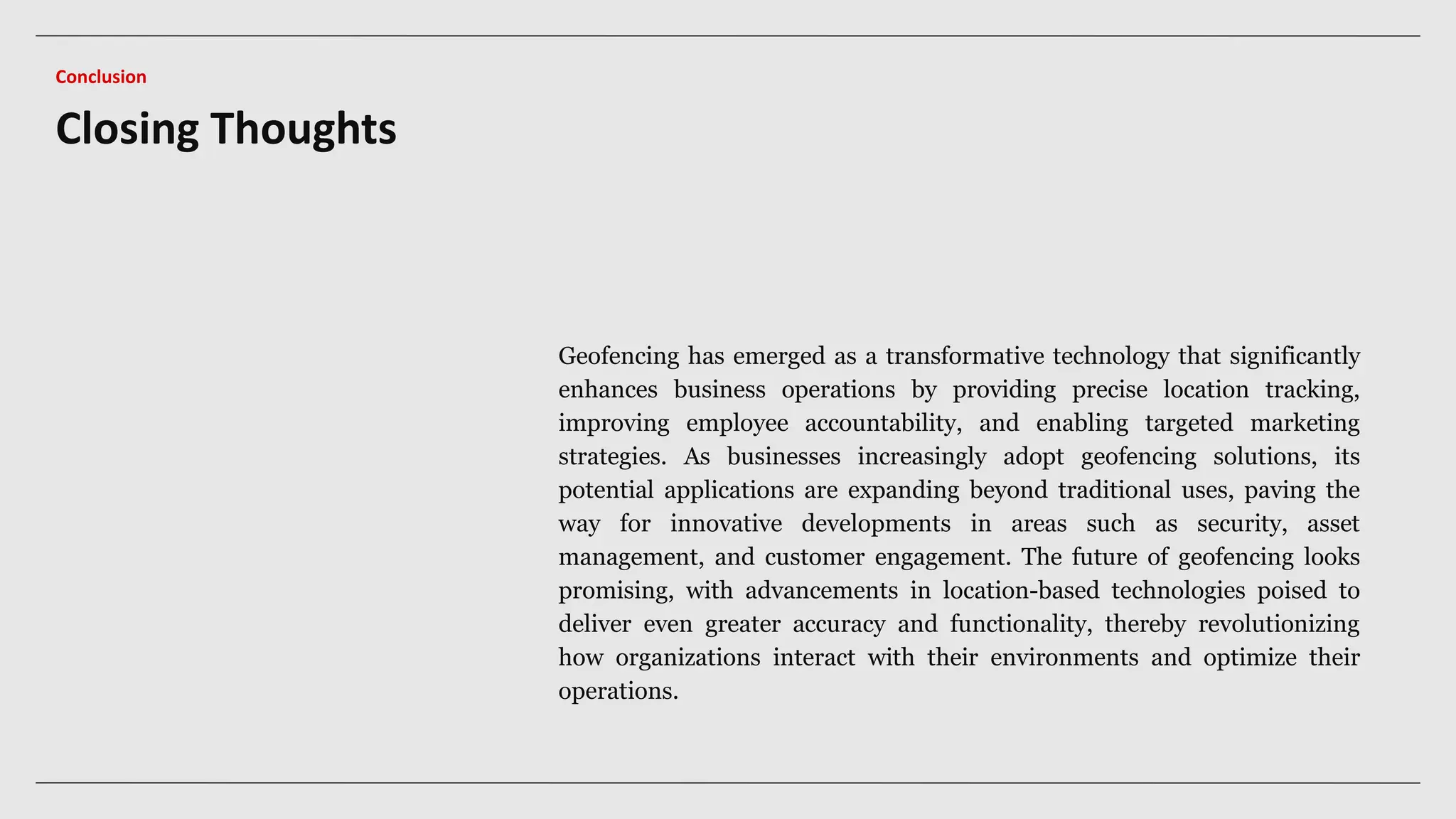 Closing Thoughts
Conclusion
Geofencing has emerged as a transformative technology that significantly
enhances business operations by providing precise location tracking,
improving employee accountability, and enabling targeted marketing
strategies. As businesses increasingly adopt geofencing solutions, its
potential applications are expanding beyond traditional uses, paving the
way for innovative developments in areas such as security, asset
management, and customer engagement. The future of geofencing looks
promising, with advancements in location-based technologies poised to
deliver even greater accuracy and functionality, thereby revolutionizing
how organizations interact with their environments and optimize their
operations.
 