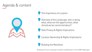 Agenda & content
The Importance of Location
Overview of the Landscape, who is doing
what, what are the opportunities, what
should we be concerned about?
Data Privacy & Rights Implications
Location Ownership & Rights Implications
Building the Manifesto
Building the Future Landscape of Geofencing Workshop | 3.8.14 SXSW | #georights

 