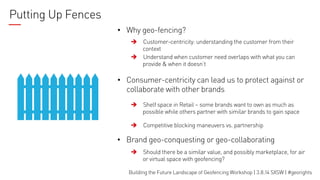 Putting Up Fences
•  Why geo-fencing?
Customer-centricity: understanding the customer from their
context
è Understand when customer need overlaps with what you can
provide & when it doesn’t
è

•  Consumer-centricity can lead us to protect against or
collaborate with other brands
è

Shelf space in Retail – some brands want to own as much as
possible while others partner with similar brands to gain space

è

Competitive blocking maneuvers vs. partnership

•  Brand geo-conquesting or geo-collaborating
è

Should there be a similar value, and possibly marketplace, for air
or virtual space with geofencing?

Building the Future Landscape of Geofencing Workshop | 3.8.14 SXSW | #georights

 