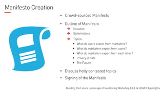 Manifesto Creation
•  Crowd-sourced Manifesto
•  Outline of Manifesto
è

Situation

è

Stakeholders

è

Topics:
§  What do users expect from marketers?
§  What do marketers expect from users?
§  What do marketers expect from each other?
§  Privacy of data
§  The Future

•  Discuss hotly contested topics
•  Signing of the Manifesto
Building the Future Landscape of Geofencing Workshop | 3.8.14 SXSW | #georights

 