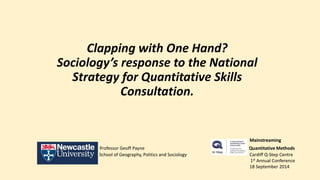 Clapping with One Hand? 
Sociology’s response to the National 
Strategy for Quantitative Skills 
Consultation. 
Mainstreaming 
Professor Geoff Payne Quantitative Methods 
School of Geography, Politics and Sociology Cardiff Q-Step Centre 
1st Annual Conference 
18 September 2014 
 