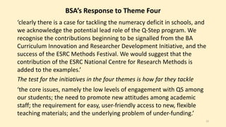 BSA’s Response to Theme Four 
‘clearly there is a case for tackling the numeracy deficit in schools, and 
we acknowledge the potential lead role of the Q-Step program. We 
recognise the contributions beginning to be signalled from the BA 
Curriculum Innovation and Researcher Development Initiative, and the 
success of the ESRC Methods Festival. We would suggest that the 
contribution of the ESRC National Centre for Research Methods is 
added to the examples.’ 
The test for the initiatives in the four themes is how far they tackle 
‘the core issues, namely the low levels of engagement with QS among 
our students; the need to promote new attitudes among academic 
staff; the requirement for easy, user-friendly access to new, flexible 
teaching materials; and the underlying problem of under-funding.’ 
12 
 