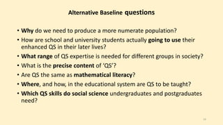 Alternative Baseline questions 
• Why do we need to produce a more numerate population? 
• How are school and university students actually going to use their 
enhanced QS in their later lives? 
• What range of QS expertise is needed for different groups in society? 
• What is the precise content of ‘QS’? 
• Are QS the same as mathematical literacy? 
• Where, and how, in the educational system are QS to be taught? 
• Which QS skills do social science undergraduates and postgraduates 
need? 
14 
 