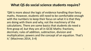 What QS do social science students require? 
‘QM is more about the logic of evidence handling than fancy 
maths. However, students still need to be comfortable enough 
with the numbers to keep their focus on what it is that they 
are doing with them and why, not the machinery of the 
calculations. There are some basics that students do need a 
firm grasp of, but they are all in GCSE Maths: fractions, 
decimals; rules of addition, subtraction, division and 
multiplication; powers and the concept of an equation. That’s 
it.’ (MacInnes 2014, 3-4) 
15 
 