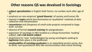 Other reasons QS was devalued in Sociology 
• subject specialization in English Sixth Forms: no number work after age of 
16 
• emphasis on non-empirical ‘grand theories’ of society and human life 
• interest in topics which lent themselves to ‘qualitative’ methods of data 
collection and interpretation 
• convenience and cheapness of small-scale projects compared to large-scale 
surveys 
• absence of formal research training for postgraduates 
• expansion of sociology in HEIs funded as a cheap Humanities ‘reading’ 
subject, not a lab-based subject 
• attachment to ‘new’ methodologies by young sociologists seeking to 
legitimize their place in the profession 
• employability of sociology graduates in an expanding service sector, due 
to other, non-quantitative skills like communication and critical thinking. 
17 
 
