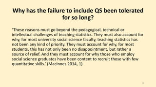 Why has the failure to include QS been tolerated 
for so long? 
‘These reasons must go beyond the pedagogical, technical or 
intellectual challenges of teaching statistics. They must also account for 
why, for most university social science faculty, teaching statistics has 
not been any kind of priority. They must account for why, for most 
students, this has not only been no disappointment, but rather a 
source of relief. And they must account for why those who employ 
social science graduates have been content to recruit those with few 
quantitative skills.’ (MacInnes 2014, 1) 
18 
