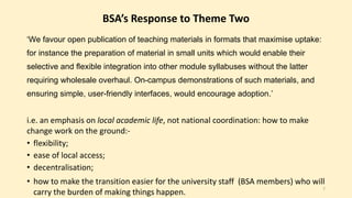 BSA’s Response to Theme Two 
‘We favour open publication of teaching materials in formats that maximise uptake: 
for instance the preparation of material in small units which would enable their 
selective and flexible integration into other module syllabuses without the latter 
requiring wholesale overhaul. On-campus demonstrations of such materials, and 
ensuring simple, user-friendly interfaces, would encourage adoption.’ 
i.e. an emphasis on local academic life, not national coordination: how to make 
change work on the ground:- 
• flexibility; 
• ease of local access; 
• decentralisation; 
• how to make the transition easier for the university staff (BSA members) who will 
carry the burden of making things happen. 7 
 
