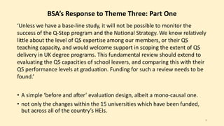 BSA’s Response to Theme Three: Part One 
‘Unless we have a base-line study, it will not be possible to monitor the 
success of the Q-Step program and the National Strategy. We know relatively 
little about the level of QS expertise among our members, or their QS 
teaching capacity, and would welcome support in scoping the extent of QS 
delivery in UK degree programs. This fundamental review should extend to 
evaluating the QS capacities of school leavers, and comparing this with their 
QS performance levels at graduation. Funding for such a review needs to be 
found.’ 
• A simple ‘before and after’ evaluation design, albeit a mono-causal one. 
• not only the changes within the 15 universities which have been funded, 
but across all of the country’s HEIs. 
9 
 