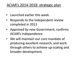 ACIAR’s 2014-2018 strategic plan
• Launched earlier this week.
• Responds to the Independent review
completed in 2013
• Approved by new Government, confirms
ACIAR’s independence
• We will maintain our core mandate of
producing excellent research, and work
through others to achieve up-scaling and
broader development.

 