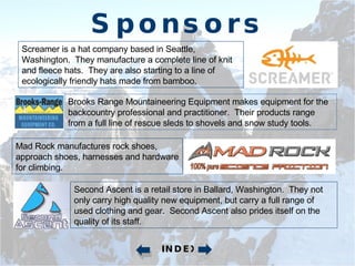 Sponsors Screamer is a hat company based in Seattle, Washington.  They manufacture a complete line of knit and fleece hats.  They are also starting to a line of ecologically friendly hats made from bamboo. Brooks Range Mountaineering Equipment makes equipment for the backcountry professional and practitioner.  Their products range from a full line of rescue sleds to shovels and snow study tools. Mad Rock manufactures rock shoes, approach shoes, harnesses and hardware for climbing. Second Ascent is a retail store in Ballard, Washington.  They not only carry high quality new equipment, but carry a full range of used clothing and gear.  Second Ascent also prides itself on the quality of its staff. INDEX 
