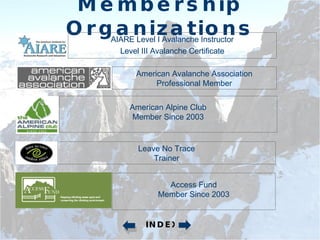Membership Organizations AIARE Level I Avalanche Instructor Level III Avalanche Certificate American Avalanche Association Professional Member American Alpine Club Member Since 2003 Access Fund Member Since 2003 Leave No Trace Trainer INDEX 