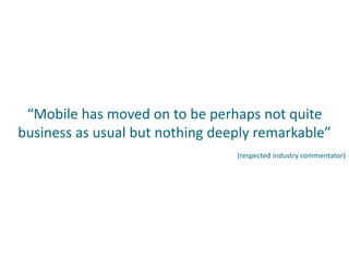 “Mobile has moved on to be perhaps not quite
business as usual but nothing deeply remarkable”
(respected industry commentator)
 