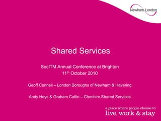 Shared Services
      SocITM Annual Conference at Brighton
               11th October 2010

Geoff Connell – London Boroughs of Newham & Havering

Andy Heys & Graham Catlin – Cheshire Shared Services
 