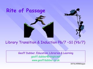 Rite of Passage Geoff Dubber. Education, Libraries & Learning [email_address] www.geoffdubber.co. uk Library Transition & Induction P6/7 –S1 (Y6/7) I&TSLA508Glasgow 