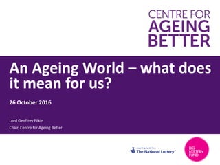 An Ageing World – what does
it mean for us?
1
26 October 2016
Lord Geoffrey Filkin
Chair, Centre for Ageing Better
 