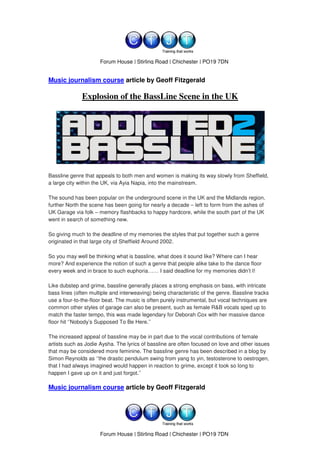 www.ctjt.biz
                      Forum House | Stirling Road | Chichester | PO19 7DN


Music journalism course article by Geoff Fitzgerald

              Explosion of the BassLine Scene in the UK




Bassline genre that appeals to both men and women is making its way slowly from Sheffield,
a large city within the UK, via Ayia Napia, into the mainstream.

The sound has been popular on the underground scene in the UK and the Midlands region,
further North the scene has been going for nearly a decade – left to form from the ashes of
UK Garage via folk – memory flashbacks to happy hardcore, while the south part of the UK
went in search of something new.

So giving much to the deadline of my memories the styles that put together such a genre
originated in that large city of Sheffield Around 2002.

So you may well be thinking what is bassline, what does it sound like? Where can I hear
more? And experience the notion of such a genre that people alike take to the dance floor
every week and in brace to such euphoria…… I said deadline for my memories didn’t I!

Like dubstep and grime, bassline generally places a strong emphasis on bass, with intricate
bass lines (often multiple and interweaving) being characteristic of the genre. Bassline tracks
use a four-to-the-floor beat. The music is often purely instrumental, but vocal techniques are
common other styles of garage can also be present, such as female R&B vocals sped up to
match the faster tempo, this was made legendary for Deborah Cox with her massive dance
floor hit ‘’Nobody’s Supposed To Be Here.’’

The increased appeal of bassline may be in part due to the vocal contributions of female
artists such as Jodie Aysha. The lyrics of bassline are often focused on love and other issues
that may be considered more feminine. The bassline genre has been described in a blog by
Simon Reynolds as ‘’the drastic pendulum swing from yang to yin, testosterone to oestrogen,
that I had always imagined would happen in reaction to grime, except it took so long to
happen I gave up on it and just forgot.’’

Music journalism course article by Geoff Fitzgerald




                                          www.ctjt.biz
                      Forum House | Stirling Road | Chichester | PO19 7DN
 