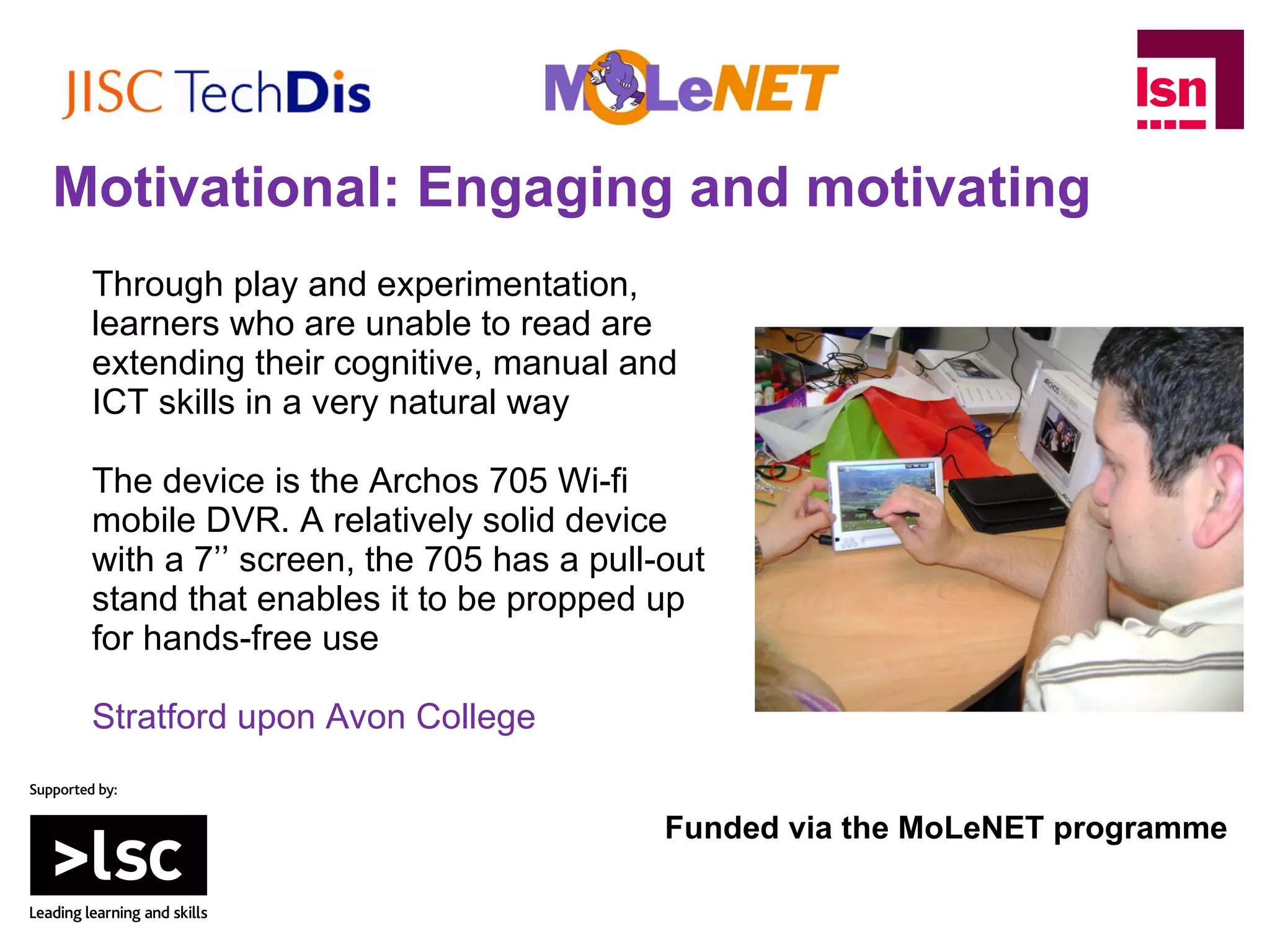 Through play and experimentation, learners who are unable to read are extending their cognitive, manual and ICT skills in a very natural way The device is the Archos 705 Wi-fi mobile DVR. A relatively solid device with a 7’’ screen, the 705 has a pull-out stand that enables it to be propped up for hands-free use Stratford upon Avon College Funded via the MoLeNET programme Motivational: Engaging and motivating 
