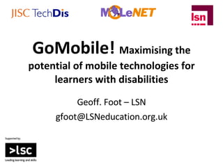 GoMobile!  Maximising the potential of mobile technologies for learners with disabilities Geoff. Foot – LSN [email_address] 
