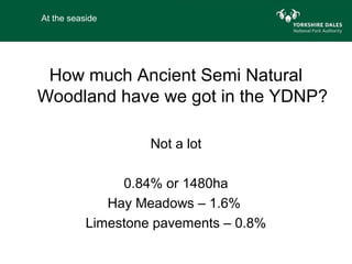 At the seaside




 How much Ancient Semi Natural
Woodland have we got in the YDNP?

                    Not a lot

                0.84% or 1480ha
              Hay Meadows – 1.6%
           Limestone pavements – 0.8%
 