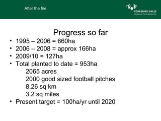 After the fire




                      Progress so far
• 1995 – 2006 = 660ha
• 2006 – 2008 = approx 166ha
• 2009/10 = 127ha
• Total planted to date = 953ha
     2065 acres
     2000 good sized football pitches
     8.26 sq km
     3.2 sq miles
• Present target = 100ha/yr until 2020
 