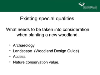 Existing special qualities

What needs to be taken into consideration
    when planting a new woodland.

 •   Archaeology
 •   Landscape (Woodland Design Guide)
 •   Access
 •   Nature conservation value.
 