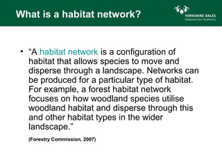 What is a habitat network?


• “A habitat network is a configuration of
  habitat that allows species to move and
  disperse through a landscape. Networks can
  be produced for a particular type of habitat.
  For example, a forest habitat network
  focuses on how woodland species utilise
  woodland habitat and disperse through this
  and other habitat types in the wider
  landscape.”
  (Forestry Commission, 2007)
 