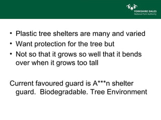 • Plastic tree shelters are many and varied
• Want protection for the tree but
• Not so that it grows so well that it bends
  over when it grows too tall

Current favoured guard is A***n shelter
 guard. Biodegradable. Tree Environment
 