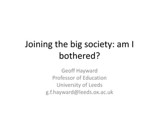 Joining the big society: am I 
bothered? 
Geoff Hayward 
Professor of Education 
University of Leeds 
g.f.hayward@leeds.ox.ac.uk 
 