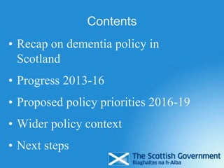 Contents
• Recap on dementia policy in
Scotland
• Progress 2013-16
• Proposed policy priorities 2016-19
• Wider policy context
• Next steps
 