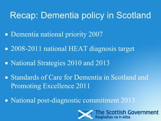 Recap: Dementia policy in Scotland
 Dementia national priority 2007
 2008-2011 national HEAT diagnosis target
 National Strategies 2010 and 2013
 Standards of Care for Dementia in Scotland and
Promoting Excellence 2011
 National post-diagnostic commitment 2013
 