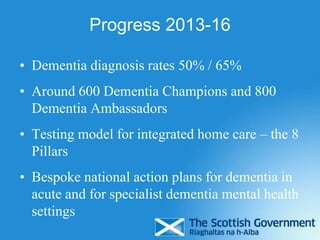 Progress 2013-16
• Dementia diagnosis rates 50% / 65%
• Around 600 Dementia Champions and 800
Dementia Ambassadors
• Testing model for integrated home care – the 8
Pillars
• Bespoke national action plans for dementia in
acute and for specialist dementia mental health
settings
 