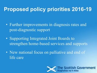Proposed policy priorities 2016-19
• Further improvements in diagnosis rates and
post-diagnostic support
• Supporting Integrated Joint Boards to
strengthen home-based services and supports
• New national focus on palliative and end of
life care
 