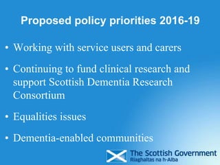 Proposed policy priorities 2016-19
• Working with service users and carers
• Continuing to fund clinical research and
support Scottish Dementia Research
Consortium
• Equalities issues
• Dementia-enabled communities
 