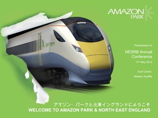 Presentation to

                                  NESRB Annual
                                    Conference
                                       17th May 2012


                                        Xcel Centre
                                     Newton Aycliffe




        アマゾン・パークと北東イングランドにようこそ
WELCOME TO AMAZON PARK & NORTH EAST ENGLAND
 
