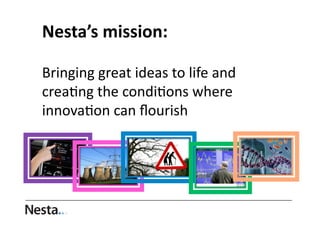 Nesta’s	
  mission:	
  	
  
Bringing	
  great	
  ideas	
  to	
  life	
  and	
  
crea0ng	
  the	
  condi0ons	
  where	
  
innova0on	
  can	
  ﬂourish	
  	
  

 