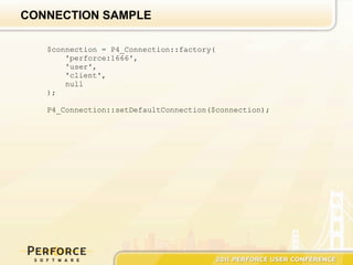 CONNECTION SAMPLE

   $connection = P4_Connection::factory(
       'perforce:1666',
       'user',
       'client',
       null
   );

   P4_Connection::setDefaultConnection($connection);
 