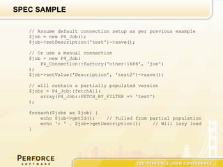SPEC SAMPLE

   // Assume default connection setup as per previous example
   $job = new P4_Job();
   $job->setDescription('test')->save();

   // Or use a manual connection
   $job = new P4_Job(
       P4_Connection::factory('other:1666', 'joe')
   );
   $job->setValue('Description', 'test2')->save();

   // will contain a partially populated version
   $jobs = P4_Job::fetchAll(
       array(P4_Job::FETCH_BY_FILTER => 'test')
   );

   foreach($jobs as $job) {
       echo $job->getId();    // Pulled from partial population
       echo ': ' . $job->getDescription();    // Will lazy load
   }
 