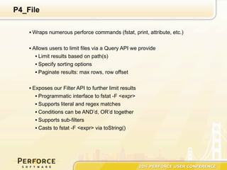 P4_File

    • Wraps numerous perforce commands (fstat, print, attribute, etc.)


    • Allows users to limit files via a Query API we provide
       • Limit results based on path(s)
       • Specify sorting options
       • Paginate results: max rows, row offset

    • Exposes our Filter API to further limit results
       • Programmatic interface to fstat -F <expr>
       • Supports literal and regex matches
       • Conditions can be AND’d, OR’d together
       • Supports sub-filters
       • Casts to fstat -F <expr> via toString()
 