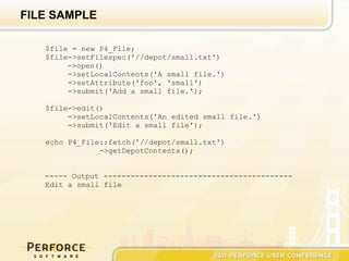 FILE SAMPLE

   $file = new P4_File;
   $file->setFilespec('//depot/small.txt')
        ->open()
        ->setLocalContents('A small file.')
        ->setAttribute('foo', 'small')
        ->submit('Add a small file.');

   $file->edit()
        ->setLocalContents('An edited small file.')
        ->submit('Edit a small file');

   echo P4_File::fetch('//depot/small.txt')
               ->getDepotContents();


   ----- Output ------------------------------------------
   Edit a small file
 