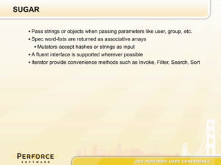 SUGAR

  • Pass strings or objects when passing parameters like user, group, etc.
  • Spec word-lists are returned as associative arrays
      • Mutators accept hashes or strings as input
  • A fluent interface is supported wherever possible
  • Iterator provide convenience methods such as Invoke, Filter, Search, Sort
 